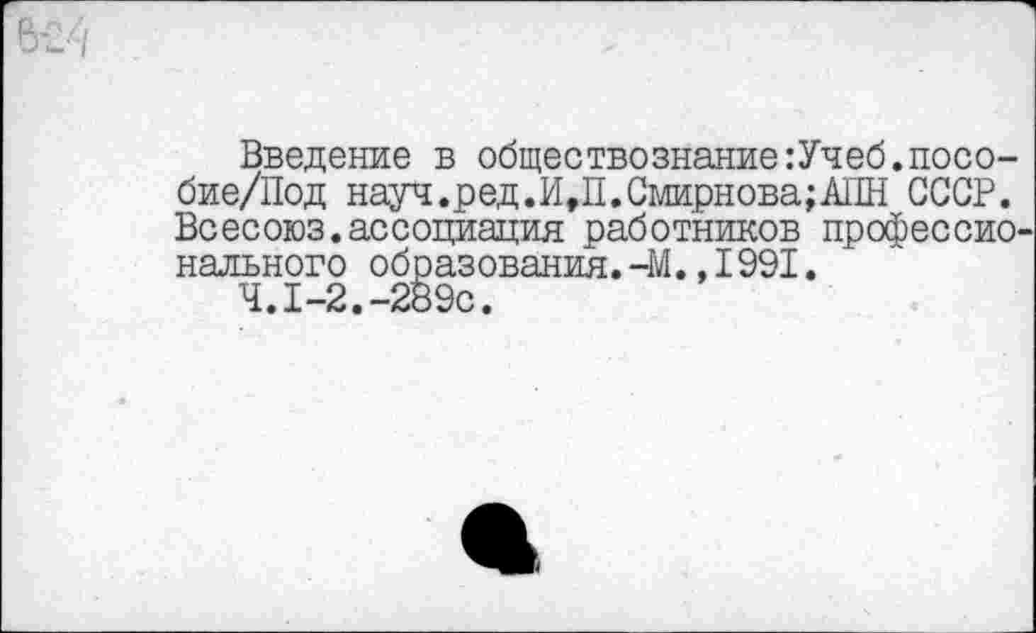 ﻿Введение в обществознание:Учеб.посо-бие/Под науц.ред.И,П.Смирнова;АПН СССР. Всесоюз.ассоциация работников профессио нального образования.-М.,1991.
Ч.1-2.-289с.